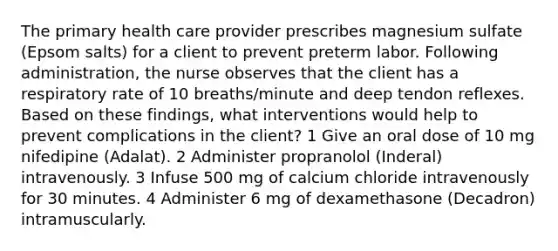 The primary health care provider prescribes magnesium sulfate (Epsom salts) for a client to prevent preterm labor. Following administration, the nurse observes that the client has a respiratory rate of 10 breaths/minute and deep tendon reflexes. Based on these findings, what interventions would help to prevent complications in the client? 1 Give an oral dose of 10 mg nifedipine (Adalat). 2 Administer propranolol (Inderal) intravenously. 3 Infuse 500 mg of calcium chloride intravenously for 30 minutes. 4 Administer 6 mg of dexamethasone (Decadron) intramuscularly.