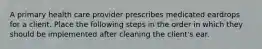 A primary health care provider prescribes medicated eardrops for a client. Place the following steps in the order in which they should be implemented after cleaning the client's ear.