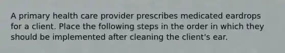 A primary health care provider prescribes medicated eardrops for a client. Place the following steps in the order in which they should be implemented after cleaning the client's ear.