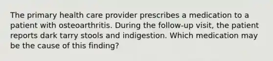 The primary health care provider prescribes a medication to a patient with osteoarthritis. During the follow-up visit, the patient reports dark tarry stools and indigestion. Which medication may be the cause of this finding?