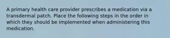 A primary health care provider prescribes a medication via a transdermal patch. Place the following steps in the order in which they should be implemented when administering this medication.