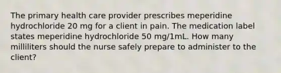 The primary health care provider prescribes meperidine hydrochloride 20 mg for a client in pain. The medication label states meperidine hydrochloride 50 mg/1mL. How many milliliters should the nurse safely prepare to administer to the client?