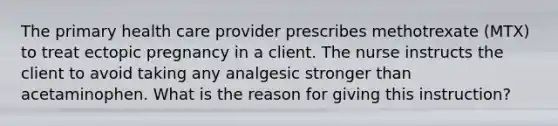 The primary health care provider prescribes methotrexate (MTX) to treat ectopic pregnancy in a client. The nurse instructs the client to avoid taking any analgesic stronger than acetaminophen. What is the reason for giving this instruction?