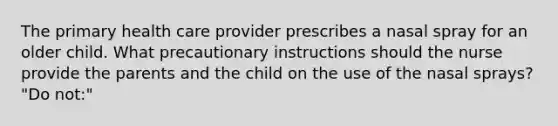 The primary health care provider prescribes a nasal spray for an older child. What precautionary instructions should the nurse provide the parents and the child on the use of the nasal sprays? "Do not:"