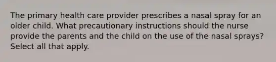 The primary health care provider prescribes a nasal spray for an older child. What precautionary instructions should the nurse provide the parents and the child on the use of the nasal sprays? Select all that apply.