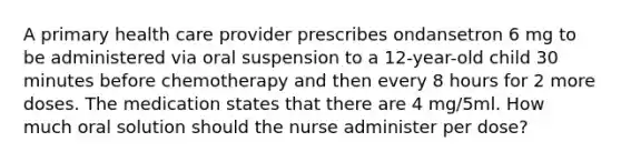 A primary health care provider prescribes ondansetron 6 mg to be administered via oral suspension to a 12-year-old child 30 minutes before chemotherapy and then every 8 hours for 2 more doses. The medication states that there are 4 mg/5ml. How much oral solution should the nurse administer per dose?