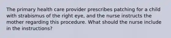 The primary health care provider prescribes patching for a child with strabismus of the right eye, and the nurse instructs the mother regarding this procedure. What should the nurse include in the instructions?