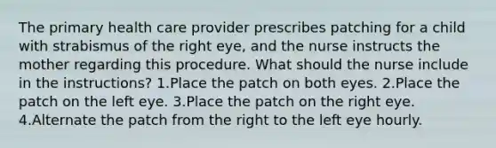 The primary health care provider prescribes patching for a child with strabismus of the right eye, and the nurse instructs the mother regarding this procedure. What should the nurse include in the instructions? 1.Place the patch on both eyes. 2.Place the patch on the left eye. 3.Place the patch on the right eye. 4.Alternate the patch from the right to the left eye hourly.