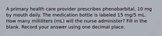 A primary health care provider prescribes phenobarbital, 10 mg by mouth daily. The medication bottle is labeled 15 mg/5 mL. How many milliliters (mL) will the nurse administer? Fill in the blank. Record your answer using one decimal place.