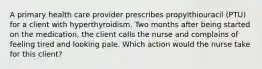 A primary health care provider prescribes propylthiouracil (PTU) for a client with hyperthyroidism. Two months after being started on the medication, the client calls the nurse and complains of feeling tired and looking pale. Which action would the nurse take for this client?