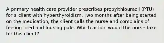 A primary health care provider prescribes propylthiouracil (PTU) for a client with hyperthyroidism. Two months after being started on the medication, the client calls the nurse and complains of feeling tired and looking pale. Which action would the nurse take for this client?