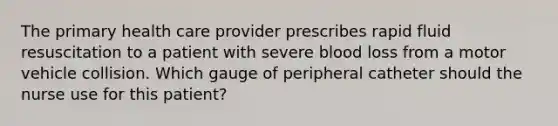 The primary health care provider prescribes rapid fluid resuscitation to a patient with severe blood loss from a motor vehicle collision. Which gauge of peripheral catheter should the nurse use for this patient?