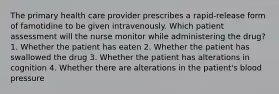 The primary health care provider prescribes a rapid-release form of famotidine to be given intravenously. Which patient assessment will the nurse monitor while administering the drug? 1. Whether the patient has eaten 2. Whether the patient has swallowed the drug 3. Whether the patient has alterations in cognition 4. Whether there are alterations in the patient's blood pressure