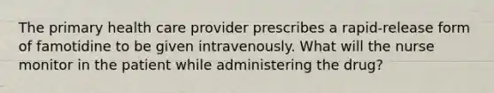 The primary health care provider prescribes a rapid-release form of famotidine to be given intravenously. What will the nurse monitor in the patient while administering the drug?