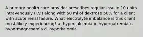 A primary health care provider prescribes regular insulin 10 units intravenously (I.V.) along with 50 ml of dextrose 50% for a client with acute renal failure. What electrolyte imbalance is this client most likely experiencing? a. hypercalcemia b. hypernatremia c. hypermagnesemia d. hyperkalemia