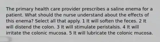 The primary health care provider prescribes a saline enema for a patient. What should the nurse understand about the effects of this enema? Select all that apply. 1 It will soften the feces. 2 It will distend the colon. 3 It will stimulate peristalsis. 4 It will irritate the colonic mucosa. 5 It will lubricate the colonic mucosa.