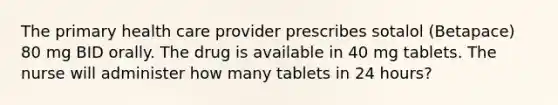 The primary health care provider prescribes sotalol (Betapace) 80 mg BID orally. The drug is available in 40 mg tablets. The nurse will administer how many tablets in 24 hours?