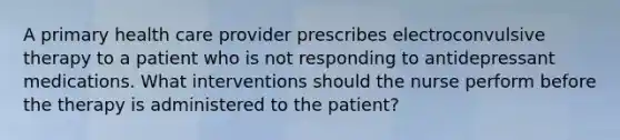 A primary health care provider prescribes electroconvulsive therapy to a patient who is not responding to antidepressant medications. What interventions should the nurse perform before the therapy is administered to the patient?