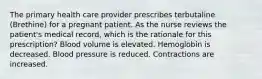 The primary health care provider prescribes terbutaline (Brethine) for a pregnant patient. As the nurse reviews the patient's medical record, which is the rationale for this prescription? Blood volume is elevated. Hemoglobin is decreased. Blood pressure is reduced. Contractions are increased.