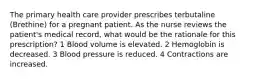 The primary health care provider prescribes terbutaline (Brethine) for a pregnant patient. As the nurse reviews the patient's medical record, what would be the rationale for this prescription? 1 Blood volume is elevated. 2 Hemoglobin is decreased. 3 Blood pressure is reduced. 4 Contractions are increased.