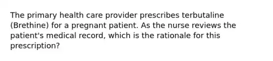 The primary health care provider prescribes terbutaline (Brethine) for a pregnant patient. As the nurse reviews the patient's medical record, which is the rationale for this prescription?