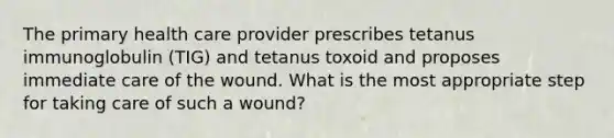 The primary health care provider prescribes tetanus immunoglobulin (TIG) and tetanus toxoid and proposes immediate care of the wound. What is the most appropriate step for taking care of such a wound?