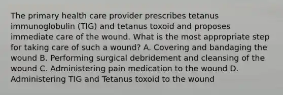 The primary health care provider prescribes tetanus immunoglobulin (TIG) and tetanus toxoid and proposes immediate care of the wound. What is the most appropriate step for taking care of such a wound? A. Covering and bandaging the wound B. Performing surgical debridement and cleansing of the wound C. Administering pain medication to the wound D. Administering TIG and Tetanus toxoid to the wound