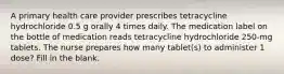 A primary health care provider prescribes tetracycline hydrochloride 0.5 g orally 4 times daily. The medication label on the bottle of medication reads tetracycline hydrochloride 250-mg tablets. The nurse prepares how many tablet(s) to administer 1 dose? Fill in the blank.