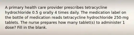 A primary health care provider prescribes tetracycline hydrochloride 0.5 g orally 4 times daily. The medication label on the bottle of medication reads tetracycline hydrochloride 250-mg tablets. The nurse prepares how many tablet(s) to administer 1 dose? Fill in the blank.