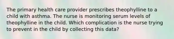 The primary health care provider prescribes theophylline to a child with asthma. The nurse is monitoring serum levels of theophylline in the child. Which complication is the nurse trying to prevent in the child by collecting this data?