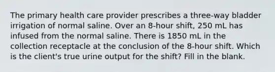 The primary health care provider prescribes a three-way bladder irrigation of normal saline. Over an 8-hour shift, 250 mL has infused from the normal saline. There is 1850 mL in the collection receptacle at the conclusion of the 8-hour shift. Which is the client's true urine output for the shift? Fill in the blank.