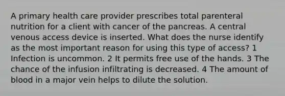 A primary health care provider prescribes total parenteral nutrition for a client with cancer of the pancreas. A central venous access device is inserted. What does the nurse identify as the most important reason for using this type of access? 1 Infection is uncommon. 2 It permits free use of the hands. 3 The chance of the infusion infiltrating is decreased. 4 The amount of blood in a major vein helps to dilute the solution.