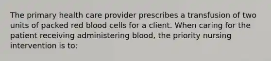 The primary health care provider prescribes a transfusion of two units of packed red blood cells for a client. When caring for the patient receiving administering blood, the priority nursing intervention is to: