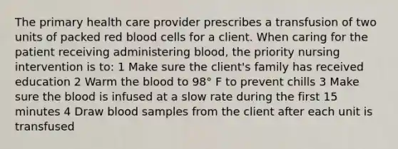 The primary health care provider prescribes a transfusion of two units of packed red blood cells for a client. When caring for the patient receiving administering blood, the priority nursing intervention is to: 1 Make sure the client's family has received education 2 Warm the blood to 98° F to prevent chills 3 Make sure the blood is infused at a slow rate during the first 15 minutes 4 Draw blood samples from the client after each unit is transfused