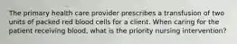 The primary health care provider prescribes a transfusion of two units of packed red blood cells for a client. When caring for the patient receiving blood, what is the priority nursing intervention?