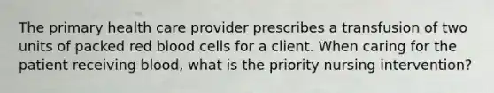 The primary health care provider prescribes a transfusion of two units of packed red blood cells for a client. When caring for the patient receiving blood, what is the priority nursing intervention?