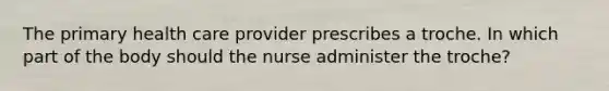 The primary health care provider prescribes a troche. In which part of the body should the nurse administer the troche?