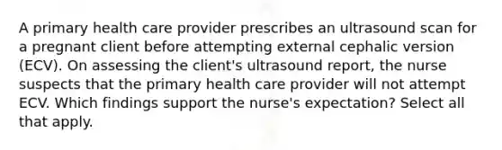 A primary health care provider prescribes an ultrasound scan for a pregnant client before attempting external cephalic version (ECV). On assessing the client's ultrasound report, the nurse suspects that the primary health care provider will not attempt ECV. Which findings support the nurse's expectation? Select all that apply.