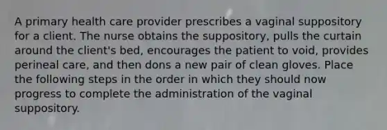 A primary health care provider prescribes a vaginal suppository for a client. The nurse obtains the suppository, pulls the curtain around the client's bed, encourages the patient to void, provides perineal care, and then dons a new pair of clean gloves. Place the following steps in the order in which they should now progress to complete the administration of the vaginal suppository.