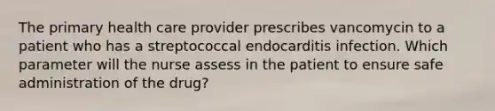 The primary health care provider prescribes vancomycin to a patient who has a streptococcal endocarditis infection. Which parameter will the nurse assess in the patient to ensure safe administration of the drug?