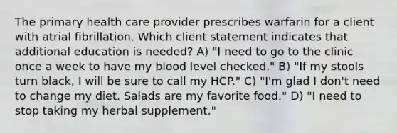 The primary health care provider prescribes warfarin for a client with atrial fibrillation. Which client statement indicates that additional education is needed? A) "I need to go to the clinic once a week to have my blood level checked." B) "If my stools turn black, I will be sure to call my HCP." C) "I'm glad I don't need to change my diet. Salads are my favorite food." D) "I need to stop taking my herbal supplement."