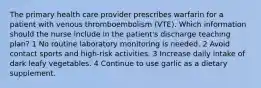 The primary health care provider prescribes warfarin for a patient with venous thromboembolism (VTE). Which information should the nurse include in the patient's discharge teaching plan? 1 No routine laboratory monitoring is needed. 2 Avoid contact sports and high-risk activities. 3 Increase daily intake of dark leafy vegetables. 4 Continue to use garlic as a dietary supplement.