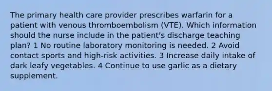 The primary health care provider prescribes warfarin for a patient with venous thromboembolism (VTE). Which information should the nurse include in the patient's discharge teaching plan? 1 No routine laboratory monitoring is needed. 2 Avoid contact sports and high-risk activities. 3 Increase daily intake of dark leafy vegetables. 4 Continue to use garlic as a dietary supplement.