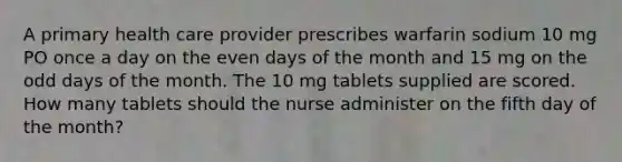 A primary health care provider prescribes warfarin sodium 10 mg PO once a day on the even days of the month and 15 mg on the odd days of the month. The 10 mg tablets supplied are scored. How many tablets should the nurse administer on the fifth day of the month?