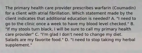 The primary health care provider prescribes warfarin (Coumadin) for a client with atrial fibrillation. Which statement made by the client indicates that additional education is needed? A. "I need to go to the clinic once a week to have my blood level checked." B. "If my stools turn black, I will be sure to call my primary health care provider" C. "I'm glad I don't need to change my diet. Salads are my favorite food." D. "I need to stop taking my herbal supplement."