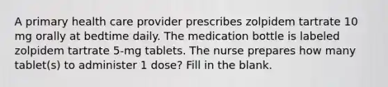 A primary health care provider prescribes zolpidem tartrate 10 mg orally at bedtime daily. The medication bottle is labeled zolpidem tartrate 5-mg tablets. The nurse prepares how many tablet(s) to administer 1 dose? Fill in the blank.