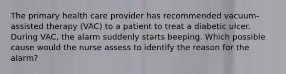 The primary health care provider has recommended vacuum-assisted therapy (VAC) to a patient to treat a diabetic ulcer. During VAC, the alarm suddenly starts beeping. Which possible cause would the nurse assess to identify the reason for the alarm?