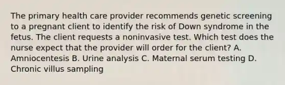 The primary health care provider recommends genetic screening to a pregnant client to identify the risk of Down syndrome in the fetus. The client requests a noninvasive test. Which test does the nurse expect that the provider will order for the client? A. Amniocentesis B. Urine analysis C. Maternal serum testing D. Chronic villus sampling