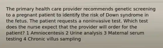 The primary health care provider recommends genetic screening to a pregnant patient to identify the risk of Down syndrome in the fetus. The patient requests a noninvasive test. Which test does the nurse expect that the provider will order for the patient? 1 Amniocentesis 2 Urine analysis 3 Maternal serum testing 4 Chronic villus sampling