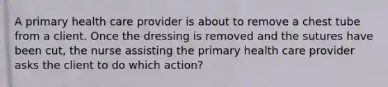 A primary health care provider is about to remove a chest tube from a client. Once the dressing is removed and the sutures have been cut, the nurse assisting the primary health care provider asks the client to do which action?